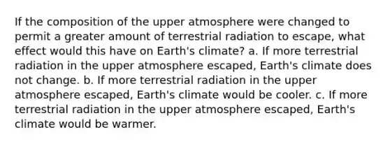 If the composition of the upper atmosphere were changed to permit a greater amount of terrestrial radiation to escape, what effect would this have on Earth's climate? a. If more terrestrial radiation in the upper atmosphere escaped, Earth's climate does not change. b. If more terrestrial radiation in the upper atmosphere escaped, Earth's climate would be cooler. c. If more terrestrial radiation in the upper atmosphere escaped, Earth's climate would be warmer.