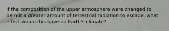 If the composition of the upper atmosphere were changed to permit a greater amount of terrestrial radiation to escape, what effect would this have on Earth's climate?