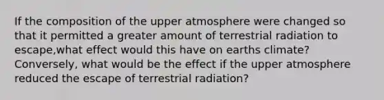 If the composition of the upper atmosphere were changed so that it permitted a greater amount of terrestrial radiation to escape,what effect would this have on earths climate? Conversely, what would be the effect if the upper atmosphere reduced the escape of terrestrial radiation?