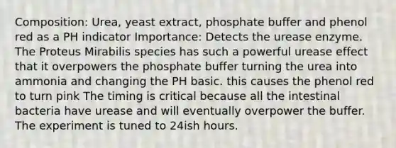 Composition: Urea, yeast extract, phosphate buffer and phenol red as a PH indicator Importance: Detects the urease enzyme. The Proteus Mirabilis species has such a powerful urease effect that it overpowers the phosphate buffer turning the urea into ammonia and changing the PH basic. this causes the phenol red to turn pink The timing is critical because all the intestinal bacteria have urease and will eventually overpower the buffer. The experiment is tuned to 24ish hours.