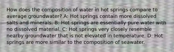 How does the composition of water in hot springs compare to average groundwater? A: Hot springs contain more dissolved salts and minerals. B: Hot springs are essentially pure water with no dissolved material. C: Hot springs very closely resemble nearby groundwater that is not elevated in temperature. D: Hot springs are more similar to the composition of seawater.