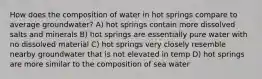 How does the composition of water in hot springs compare to average groundwater? A) hot springs contain more dissolved salts and minerals B) hot springs are essentially pure water with no dissolved material C) hot springs very closely resemble nearby groundwater that is not elevated in temp D) hot springs are more similar to the composition of sea water