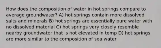 How does the composition of water in hot springs compare to average groundwater? A) hot springs contain more dissolved salts and minerals B) hot springs are essentially pure water with no dissolved material C) hot springs very closely resemble nearby groundwater that is not elevated in temp D) hot springs are more similar to the composition of sea water