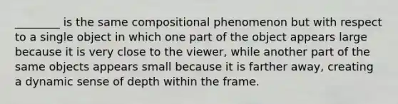 ________ is the same compositional phenomenon but with respect to a single object in which one part of the object appears large because it is very close to the viewer, while another part of the same objects appears small because it is farther away, creating a dynamic sense of depth within the frame.