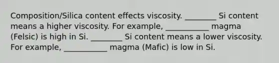 Composition/Silica content effects viscosity. ________ Si content means a higher viscosity. For example, ___________ magma (Felsic) is high in Si. ________ Si content means a lower viscosity. For example, ___________ magma (Mafic) is low in Si.