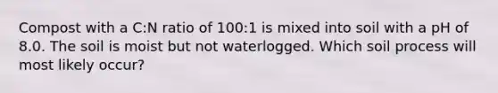 Compost with a C:N ratio of 100:1 is mixed into soil with a pH of 8.0. The soil is moist but not waterlogged. Which soil process will most likely occur?