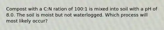 Compost with a C:N ration of 100:1 is mixed into soil with a pH of 8.0. The soil is moist but not waterlogged. Which process will most likely occur?