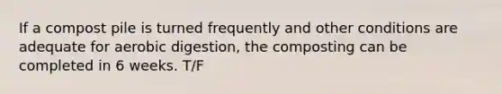 If a compost pile is turned frequently and other conditions are adequate for aerobic digestion, the composting can be completed in 6 weeks. T/F