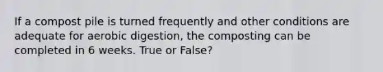 If a compost pile is turned frequently and other conditions are adequate for aerobic digestion, the composting can be completed in 6 weeks. True or False?