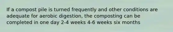 If a compost pile is turned frequently and other conditions are adequate for aerobic digestion, the composting can be completed in one day 2-4 weeks 4-6 weeks six months