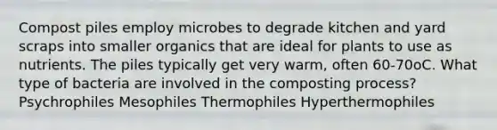 Compost piles employ microbes to degrade kitchen and yard scraps into smaller organics that are ideal for plants to use as nutrients. The piles typically get very warm, often 60-70oC. What type of bacteria are involved in the composting process? Psychrophiles Mesophiles Thermophiles Hyperthermophiles