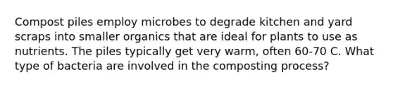 Compost piles employ microbes to degrade kitchen and yard scraps into smaller organics that are ideal for plants to use as nutrients. The piles typically get very warm, often 60-70 C. What type of bacteria are involved in the composting process?