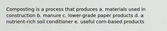 Composting is a process that produces a. materials used in construction b. manure c. lower-grade paper products d. a nutrient-rich soil conditioner e. useful corn-based products