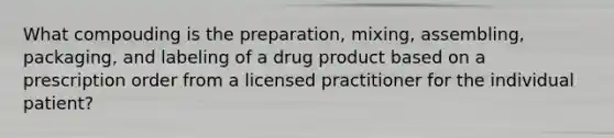 What compouding is the preparation, mixing, assembling, packaging, and labeling of a drug product based on a prescription order from a licensed practitioner for the individual patient?