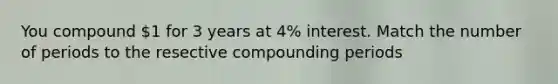 You compound 1 for 3 years at 4% interest. Match the number of periods to the resective compounding periods