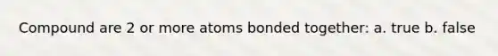 Compound are 2 or more atoms bonded together: a. true b. false