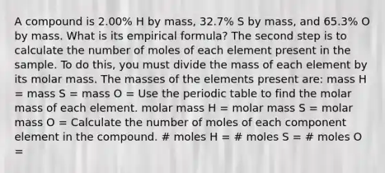 A compound is 2.00% H by mass, 32.7% S by mass, and 65.3% O by mass. What is its empirical formula? The second step is to calculate the number of moles of each element present in the sample. To do this, you must divide the mass of each element by its molar mass. The masses of the elements present are: mass H = mass S = mass O = Use the periodic table to find the molar mass of each element. molar mass H = molar mass S = molar mass O = Calculate the number of moles of each component element in the compound. # moles H = # moles S = # moles O =