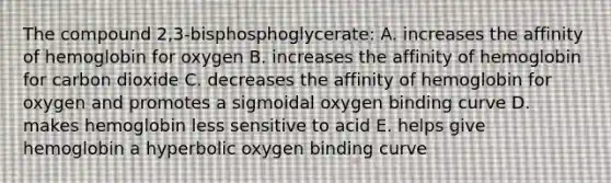 The compound 2,3-bisphosphoglycerate: A. increases the affinity of hemoglobin for oxygen B. increases the affinity of hemoglobin for carbon dioxide C. decreases the affinity of hemoglobin for oxygen and promotes a sigmoidal oxygen binding curve D. makes hemoglobin less sensitive to acid E. helps give hemoglobin a hyperbolic oxygen binding curve