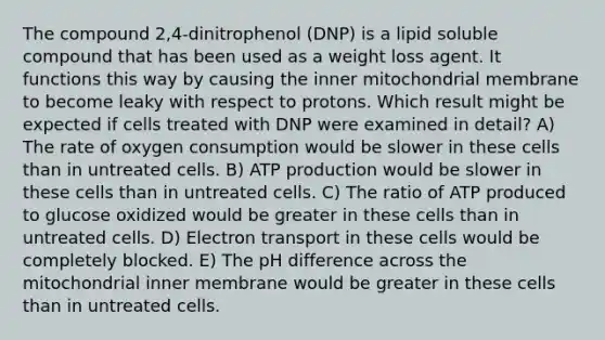 The compound 2,4-dinitrophenol (DNP) is a lipid soluble compound that has been used as a weight loss agent. It functions this way by causing the inner mitochondrial membrane to become leaky with respect to protons. Which result might be expected if cells treated with DNP were examined in detail? A) The rate of oxygen consumption would be slower in these cells than in untreated cells. B) ATP production would be slower in these cells than in untreated cells. C) The ratio of ATP produced to glucose oxidized would be greater in these cells than in untreated cells. D) Electron transport in these cells would be completely blocked. E) The pH difference across the mitochondrial inner membrane would be greater in these cells than in untreated cells.