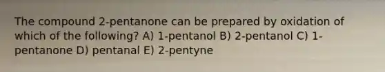 The compound 2-pentanone can be prepared by oxidation of which of the following? A) 1-pentanol B) 2-pentanol C) 1-pentanone D) pentanal E) 2-pentyne