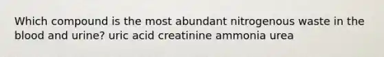 Which compound is the most abundant nitrogenous waste in the blood and urine? uric acid creatinine ammonia urea