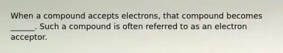 When a compound accepts electrons, that compound becomes ______. Such a compound is often referred to as an electron acceptor.