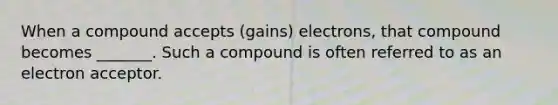 When a compound accepts (gains) electrons, that compound becomes _______. Such a compound is often referred to as an electron acceptor.