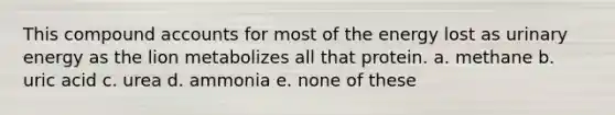 This compound accounts for most of the energy lost as urinary energy as the lion metabolizes all that protein. a. methane b. uric acid c. urea d. ammonia e. none of these