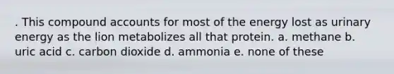 . This compound accounts for most of the energy lost as urinary energy as the lion metabolizes all that protein. a. methane b. uric acid c. carbon dioxide d. ammonia e. none of these