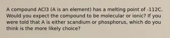 A compound ACl3 (A is an element) has a melting point of -112C. Would you expect the compound to be molecular or ionic? If you were told that A is either scandium or phosphorus, which do you think is the more likely choice?