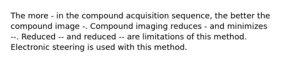 The more - in the compound acquisition sequence, the better the compound image -. Compound imaging reduces - and minimizes --. Reduced -- and reduced -- are limitations of this method. Electronic steering is used with this method.