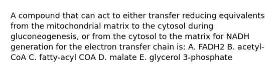 A compound that can act to either transfer reducing equivalents from the mitochondrial matrix to the cytosol during gluconeogenesis, or from the cytosol to the matrix for NADH generation for the electron transfer chain is: A. FADH2 B. acetyl-CoA C. fatty-acyl COA D. malate E. glycerol 3-phosphate