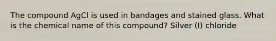 The compound AgCl is used in bandages and stained glass. What is the chemical name of this compound? Silver (I) chloride