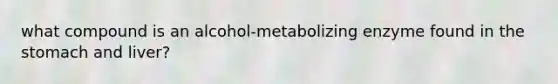 what compound is an alcohol-metabolizing enzyme found in the stomach and liver?