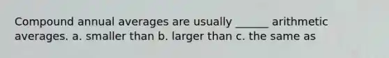 Compound annual averages are usually ______ arithmetic averages. a. smaller than b. larger than c. the same as