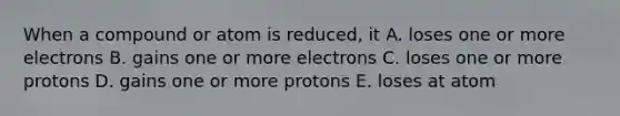 When a compound or atom is reduced, it A. loses one or more electrons B. gains one or more electrons C. loses one or more protons D. gains one or more protons E. loses at atom