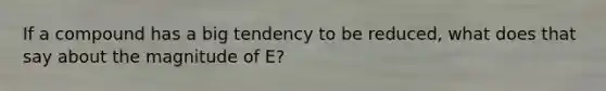 If a compound has a big tendency to be reduced, what does that say about the magnitude of E?