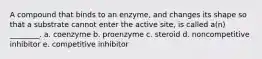 A compound that binds to an enzyme, and changes its shape so that a substrate cannot enter the active site, is called a(n) ________. a. coenzyme b. proenzyme c. steroid d. noncompetitive inhibitor e. competitive inhibitor