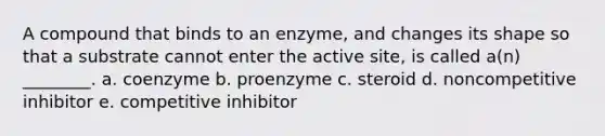 A compound that binds to an enzyme, and changes its shape so that a substrate cannot enter the active site, is called a(n) ________. a. coenzyme b. proenzyme c. steroid d. noncompetitive inhibitor e. competitive inhibitor