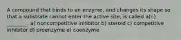 A compound that binds to an enzyme, and changes its shape so that a substrate cannot enter the active site, is called a(n) ________. a) noncompetitive inhibitor b) steroid c) competitive inhibitor d) proenzyme e) coenzyme