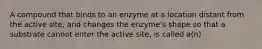 A compound that binds to an enzyme at a location distant from the active site, and changes the enzyme's shape so that a substrate cannot enter the active site, is called a(n)