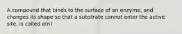 A compound that binds to the surface of an enzyme, and changes its shape so that a substrate cannot enter the active site, is called a(n)