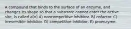 A compound that binds to the surface of an enzyme, and changes its shape so that a substrate cannot enter the active site, is called a(n) A) noncompetitive inhibitor. B) cofactor. C) irreversible inhibitor. D) competitive inhibitor. E) proenzyme.