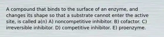 A compound that binds to the surface of an enzyme, and changes its shape so that a substrate cannot enter the active site, is called a(n) A) noncompetitive inhibitor. B) cofactor. C) irreversible inhibitor. D) competitive inhibitor. E) proenzyme.