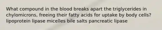 What compound in the blood breaks apart the triglycerides in chylomicrons, freeing their fatty acids for uptake by body cells? lipoprotein lipase micelles bile salts pancreatic lipase