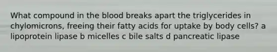 What compound in the blood breaks apart the triglycerides in chylomicrons, freeing their fatty acids for uptake by body cells? a lipoprotein lipase b micelles c bile salts d pancreatic lipase