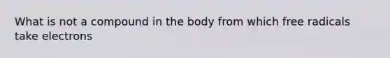 What is not a compound in the body from which free radicals take electrons