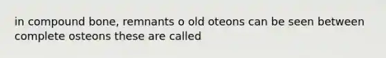 in compound bone, remnants o old oteons can be seen between complete osteons these are called