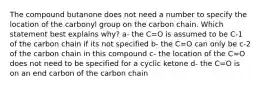 The compound butanone does not need a number to specify the location of the carbonyl group on the carbon chain. Which statement best explains why? a- the C=O is assumed to be C-1 of the carbon chain if its not specified b- the C=O can only be c-2 of the carbon chain in this compound c- the location of the C=O does not need to be specified for a cyclic ketone d- the C=O is on an end carbon of the carbon chain