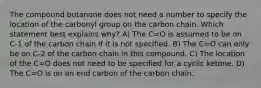 The compound butanone does not need a number to specify the location of the carbonyl group on the carbon chain. Which statement best explains why? A) The C=O is assumed to be on C-1 of the carbon chain if it is not specified. B) The C=O can only be on C-2 of the carbon chain in this compound. C) The location of the C=O does not need to be specified for a cyclic ketone. D) The C=O is on an end carbon of the carbon chain.